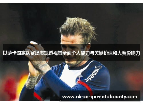 以萨卡国家队赛场表现透视其全面个人能力与关键价值和大赛影响力 以萨卡国家队赛场表现透视其全面个人能力与关键价值和大赛影响力