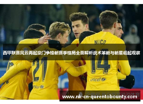 西甲联赛风云再起豪门争锋新赛季格局全面解析战术革新与新星崛起观察 西甲联赛风云再起豪门争锋新赛季格局全面解析战术革新与新星崛起观察