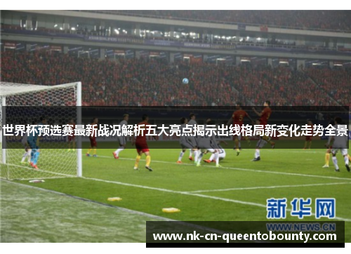世界杯预选赛最新战况解析五大亮点揭示出线格局新变化走势全景 世界杯预选赛最新战况解析五大亮点揭示出线格局新变化走势全景