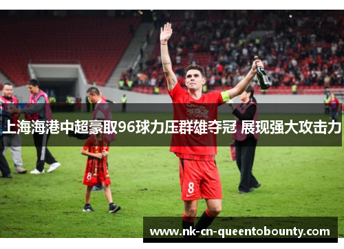 上海海港中超豪取96球力压群雄夺冠 展现强大攻击力