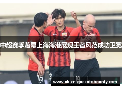中超赛季落幕上海海港展现王者风范成功卫冕