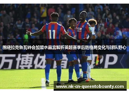 围绕拉克鲁瓦转会加盟水晶宫解析英超赛季后防格局变化与球队野心 围绕拉克鲁瓦转会加盟水晶宫解析英超赛季后防格局变化与球队野心