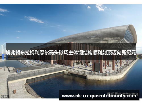 埃弗顿布拉姆利摩尔码头球场主体钢结构顺利封顶迈向新纪元 埃弗顿布拉姆利摩尔码头球场主体钢结构顺利封顶迈向新纪元