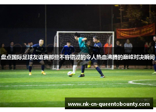 盘点国际足球友谊赛那些不容错过的令人热血沸腾的巅峰对决瞬间 盘点国际足球友谊赛那些不容错过的令人热血沸腾的巅峰对决瞬间