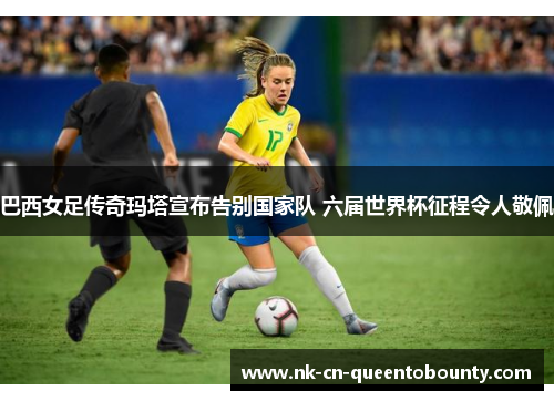 巴西女足传奇玛塔宣布告别国家队 六届世界杯征程令人敬佩