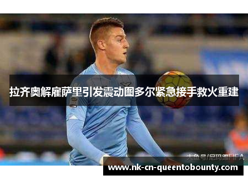 拉齐奥解雇萨里引发震动图多尔紧急接手救火重建 拉齐奥解雇萨里引发震动图多尔紧急接手救火重建