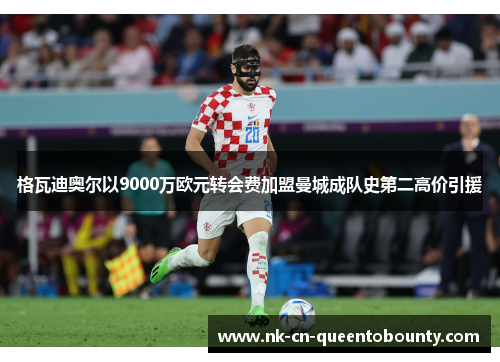 格瓦迪奥尔以9000万欧元转会费加盟曼城成队史第二高价引援