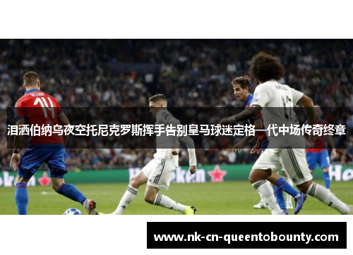 泪洒伯纳乌夜空托尼克罗斯挥手告别皇马球迷定格一代中场传奇终章 泪洒伯纳乌夜空托尼克罗斯挥手告别皇马球迷定格一代中场传奇终章